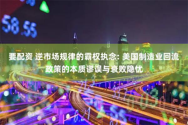 要配资 逆市场规律的霸权执念: 美国制造业回流政策的本质谬误与衰败隐忧