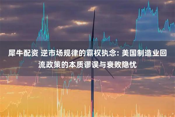 犀牛配资 逆市场规律的霸权执念: 美国制造业回流政策的本质谬误与衰败隐忧