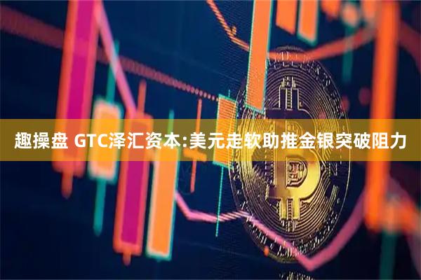 趣操盘 GTC泽汇资本:美元走软助推金银突破阻力